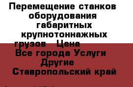 Перемещение станков, оборудования, габаритных крупнотоннажных грузов › Цена ­ 7 000 - Все города Услуги » Другие   . Ставропольский край